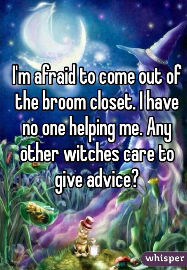 I'm afraid to come out of the broom closet. I have no one helping me. Any other witches care to give advice? 