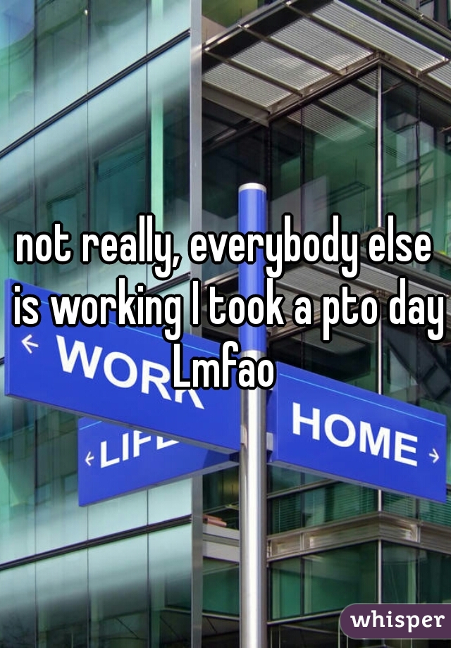 not really, everybody else is working I took a pto day Lmfao 