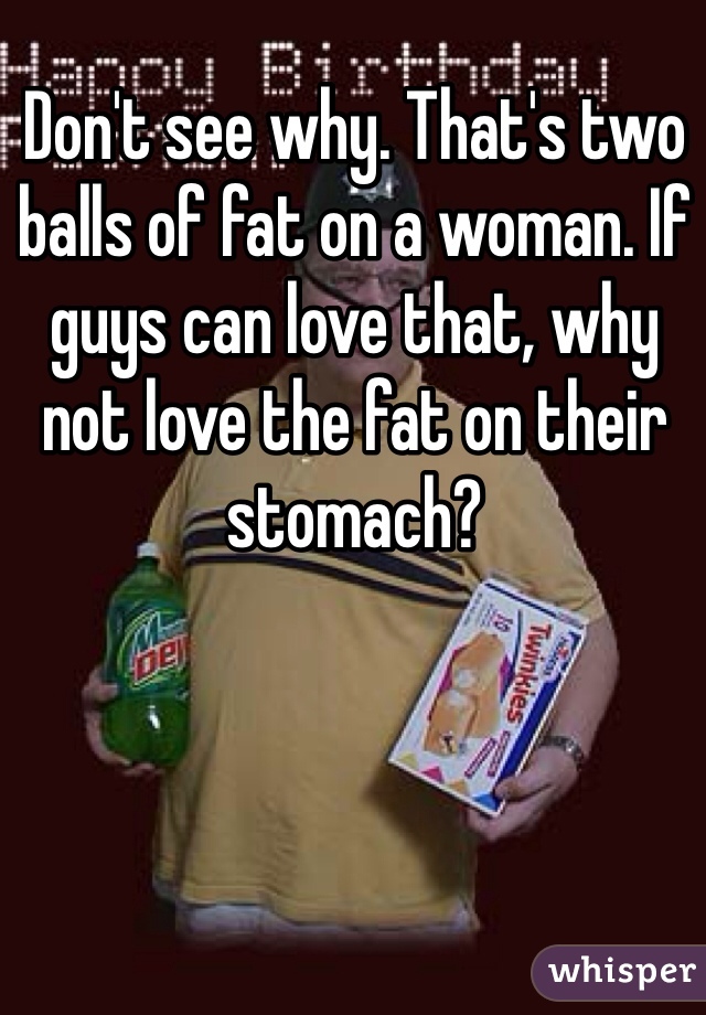 Don't see why. That's two balls of fat on a woman. If guys can love that, why not love the fat on their stomach?