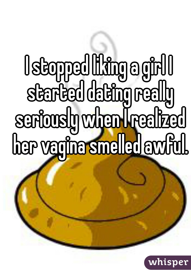 I stopped liking a girl I started dating really seriously when I realized her vagina smelled awful.
