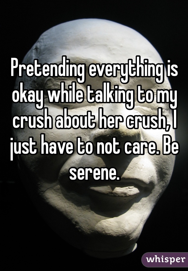 Pretending everything is okay while talking to my crush about her crush, I just have to not care. Be serene. 