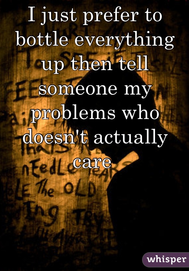 I just prefer to bottle everything up then tell someone my problems who doesn't actually care 
