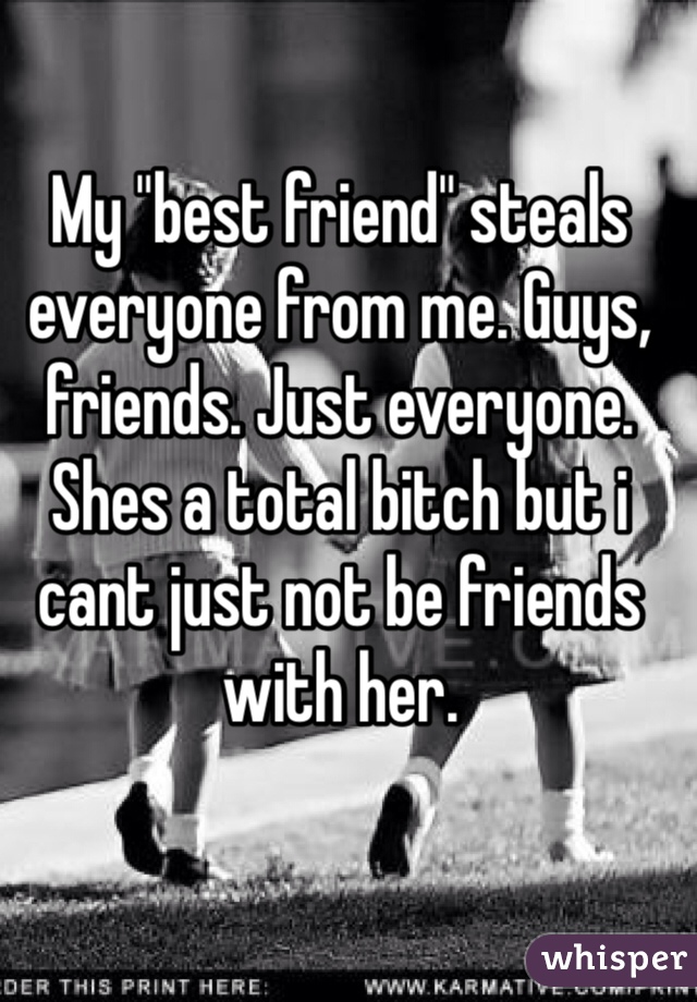 My "best friend" steals everyone from me. Guys, friends. Just everyone. Shes a total bitch but i cant just not be friends with her. 