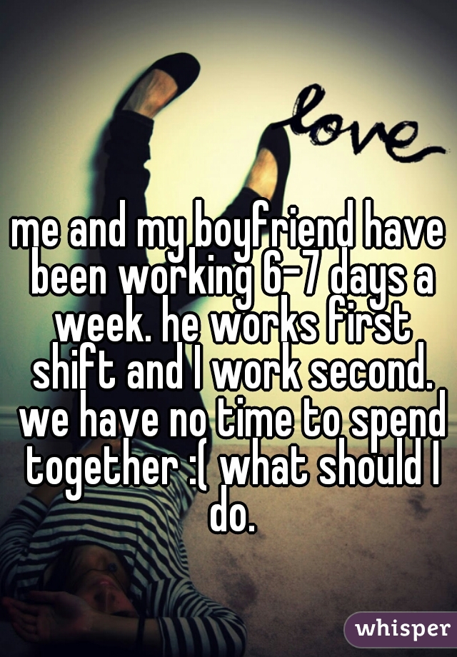 me and my boyfriend have been working 6-7 days a week. he works first shift and I work second. we have no time to spend together :( what should I do.
