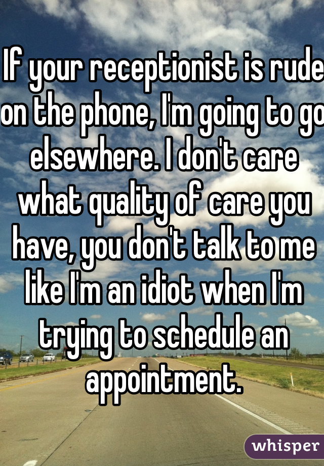 If your receptionist is rude on the phone, I'm going to go elsewhere. I don't care what quality of care you have, you don't talk to me like I'm an idiot when I'm trying to schedule an appointment. 