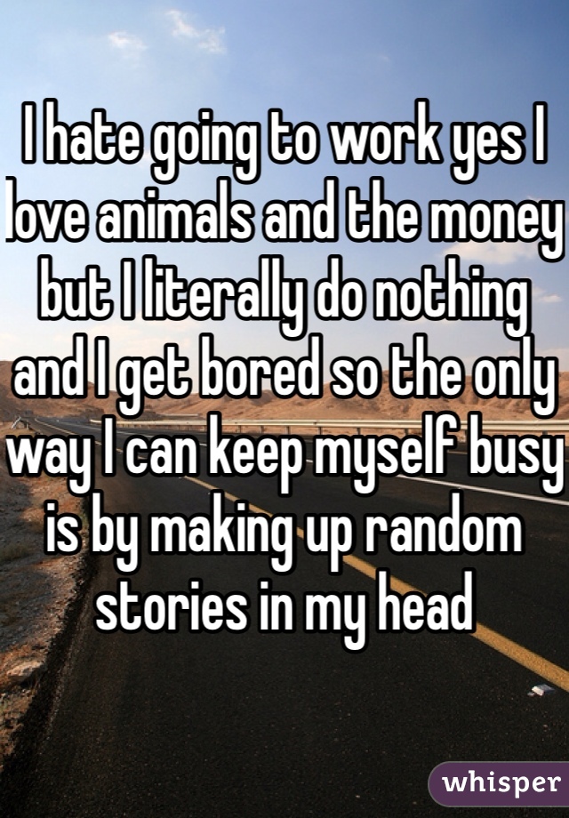 I hate going to work yes I love animals and the money but I literally do nothing and I get bored so the only way I can keep myself busy is by making up random stories in my head