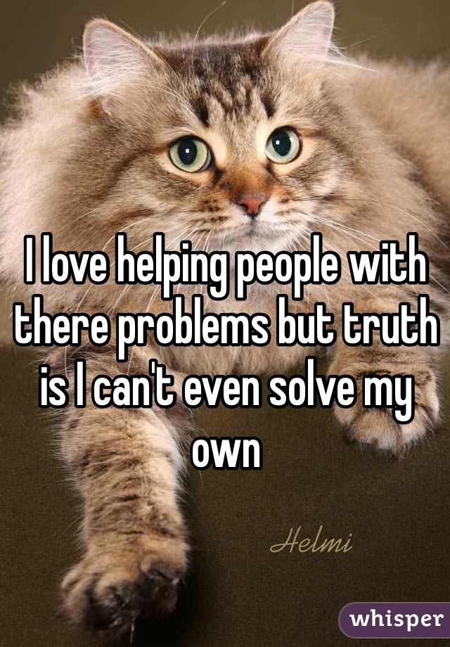 I love helping people with there problems but truth is I can't even solve my own 
