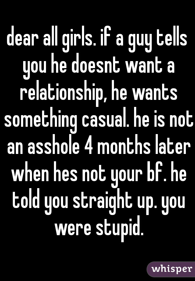dear all girls. if a guy tells you he doesnt want a relationship, he wants something casual. he is not an asshole 4 months later when hes not your bf. he told you straight up. you were stupid.