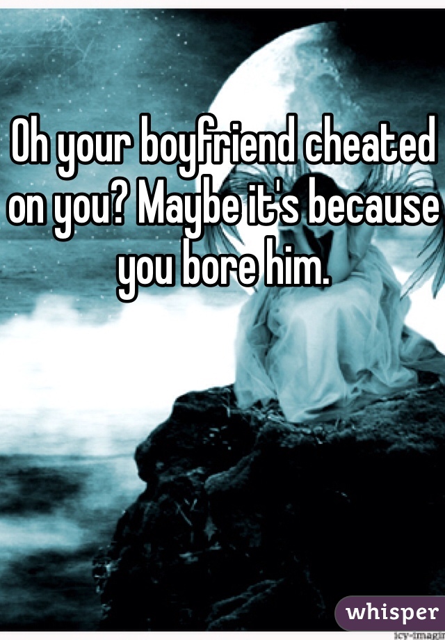 Oh your boyfriend cheated on you? Maybe it's because you bore him.