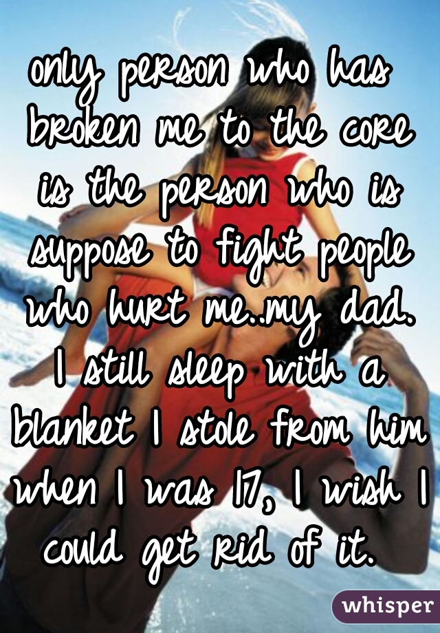 only person who has broken me to the core is the person who is suppose to fight people who hurt me..my dad. I still sleep with a blanket I stole from him when I was 17, I wish I could get rid of it. 