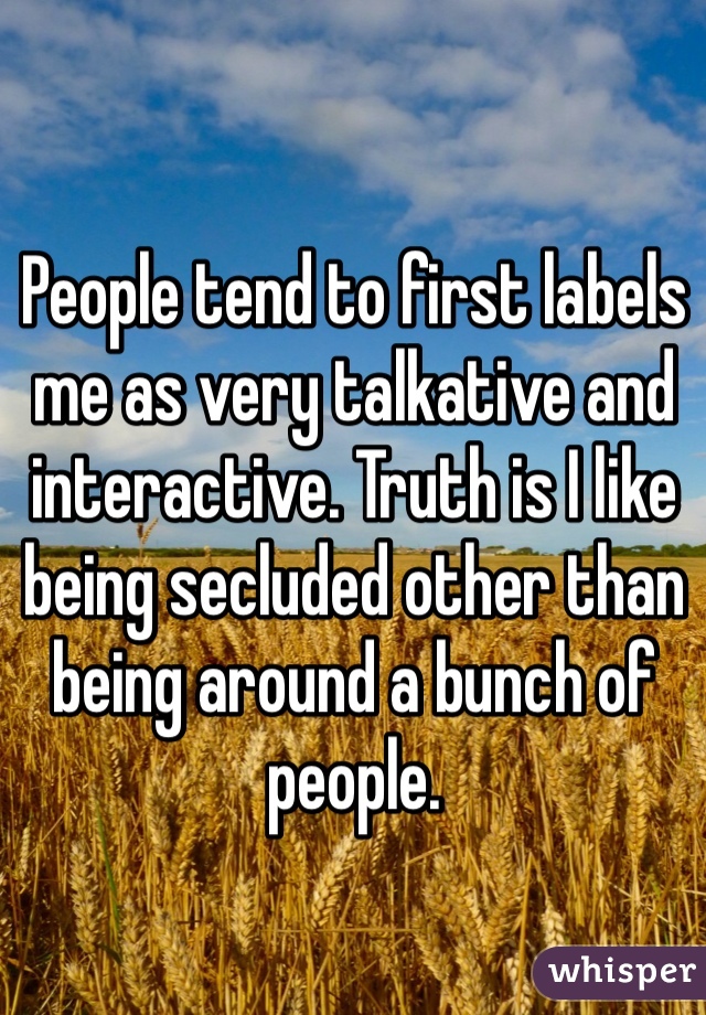 People tend to first labels me as very talkative and interactive. Truth is I like being secluded other than being around a bunch of people.