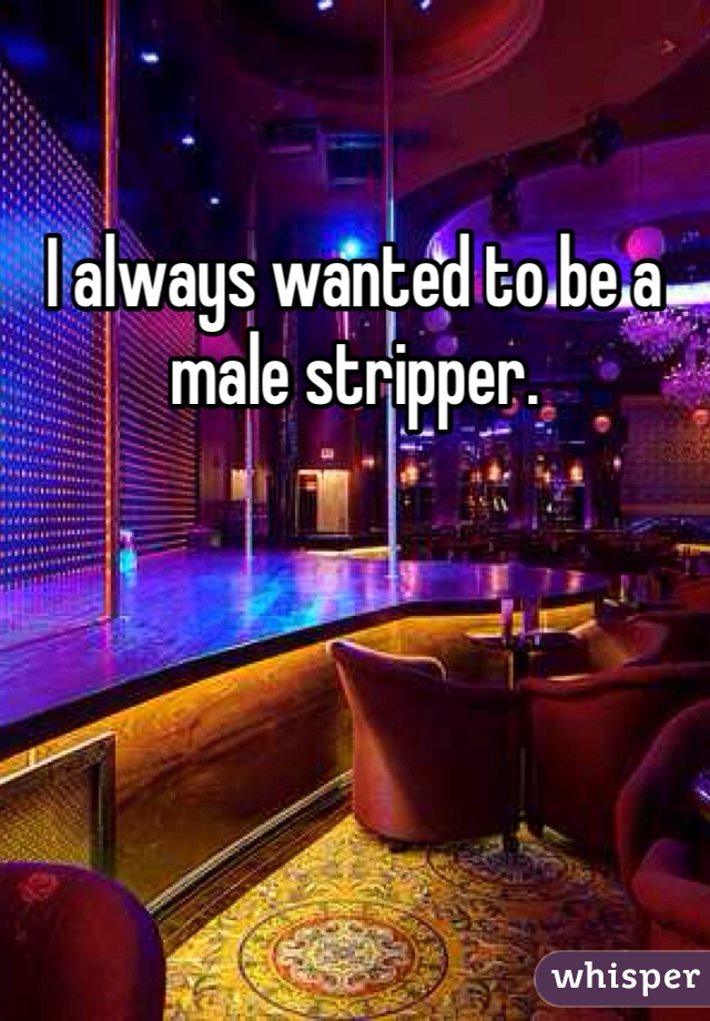 I always wanted to be a male stripper.  