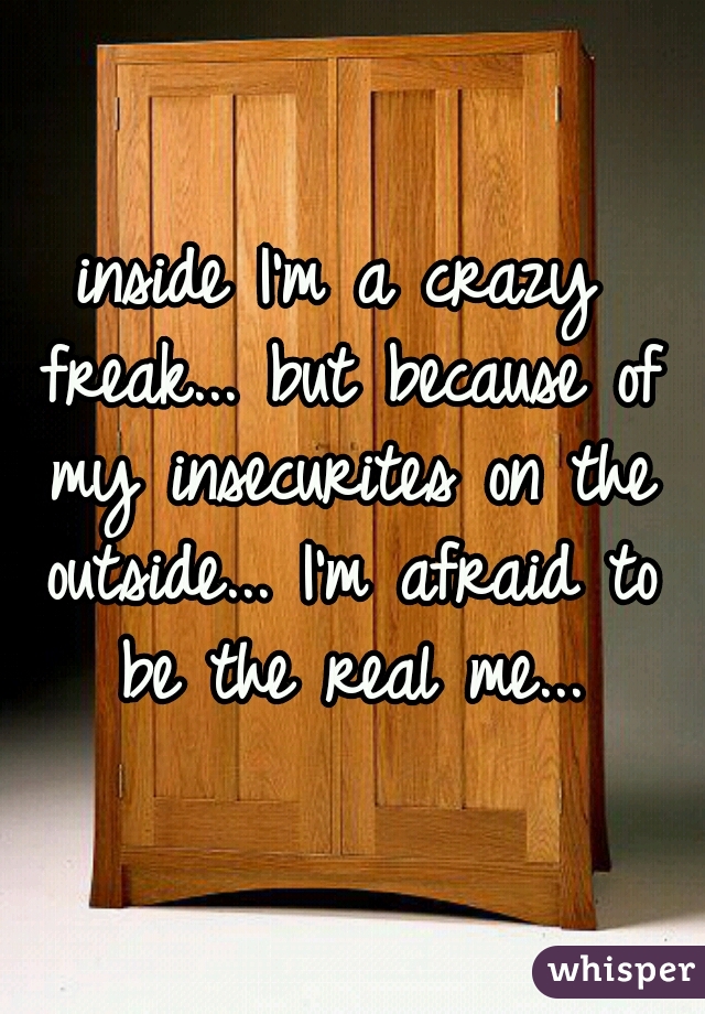 inside I'm a crazy freak... but because of my insecurites on the outside... I'm afraid to be the real me...