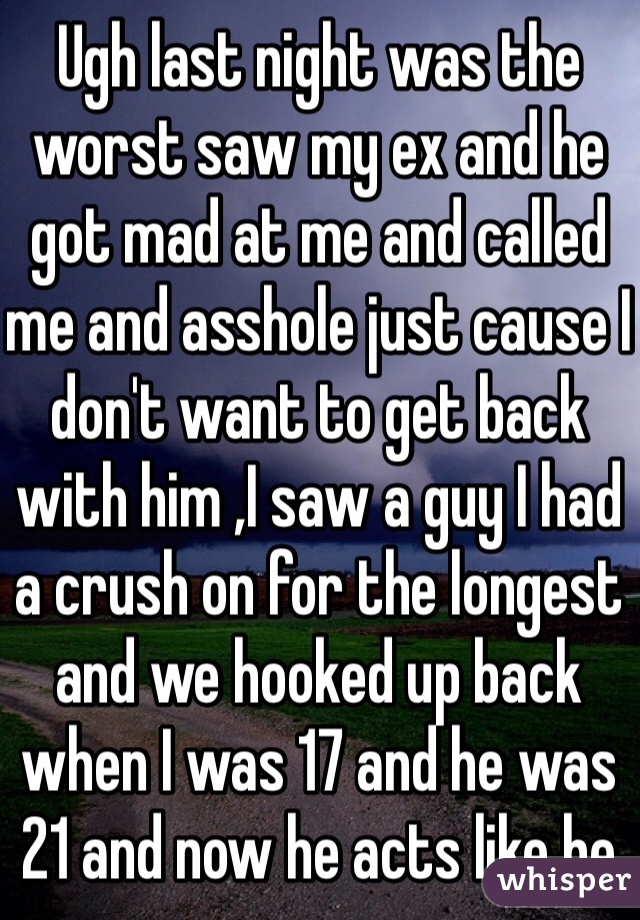 Ugh last night was the worst saw my ex and he got mad at me and called me and asshole just cause I don't want to get back with him ,I saw a guy I had a crush on for the longest and we hooked up back when I was 17 and he was 21 and now he acts like he doesn't even know me and he still is a fucking douche and then my fucking arms hurt cause of the shots I got yesterday total drama and to top it off the guy I have been dating was no where in site to comfort me that's a bitch 