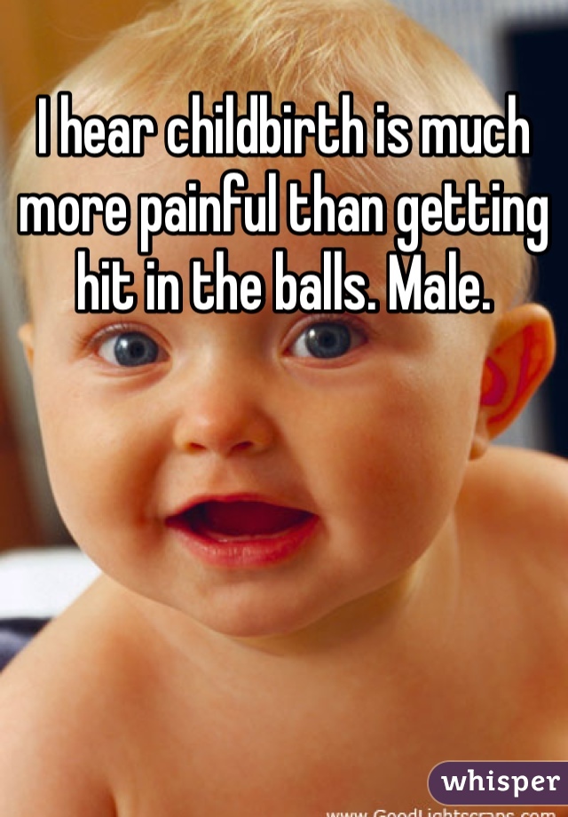 I hear childbirth is much more painful than getting hit in the balls. Male.