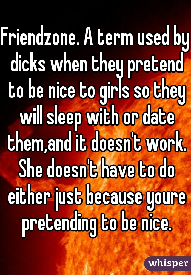 Friendzone. A term used by dicks when they pretend to be nice to girls so they will sleep with or date them,and it doesn't work. She doesn't have to do either just because youre pretending to be nice.