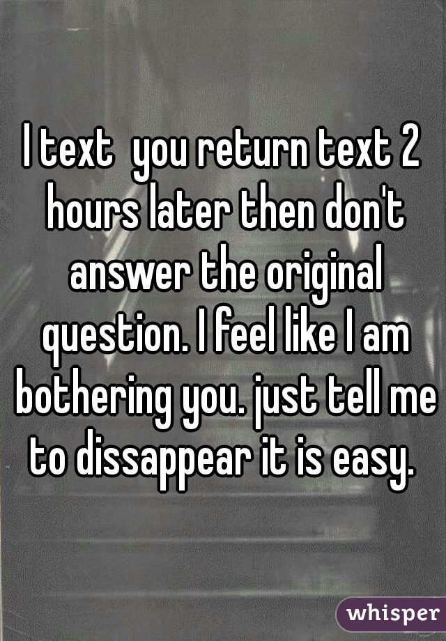 I text  you return text 2 hours later then don't answer the original question. I feel like I am bothering you. just tell me to dissappear it is easy. 