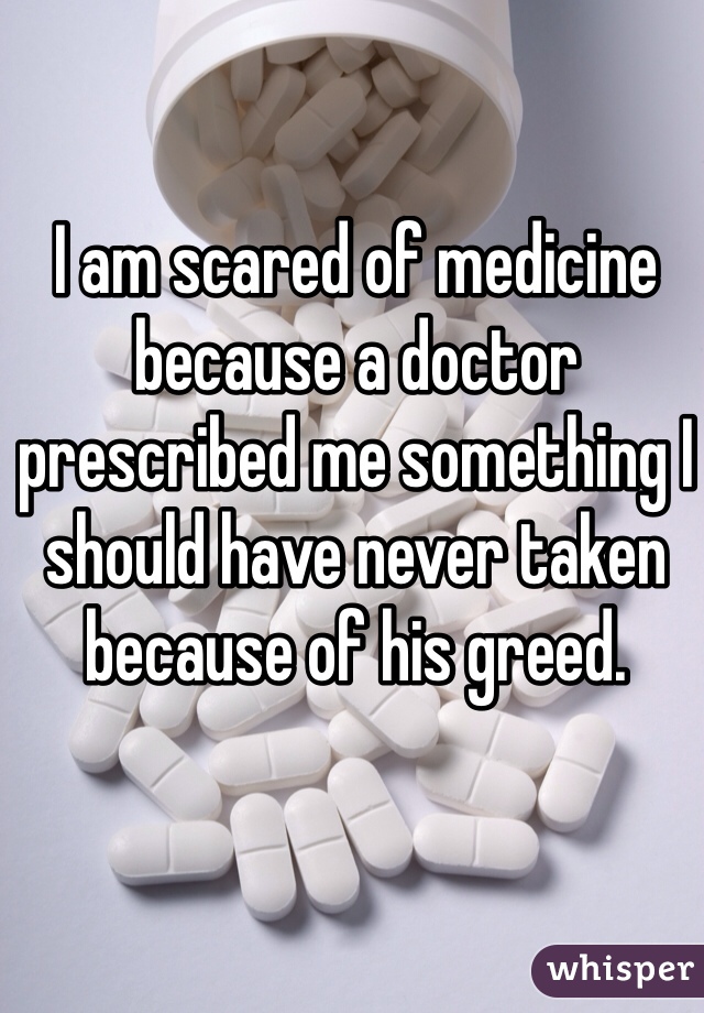 I am scared of medicine because a doctor prescribed me something I should have never taken because of his greed. 