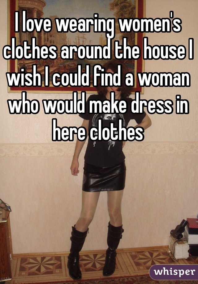 I love wearing women's clothes around the house I wish I could find a woman who would make dress in here clothes 
