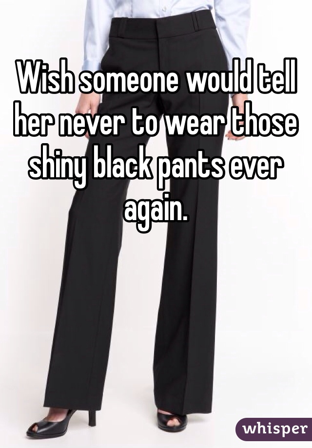 Wish someone would tell her never to wear those shiny black pants ever again.
