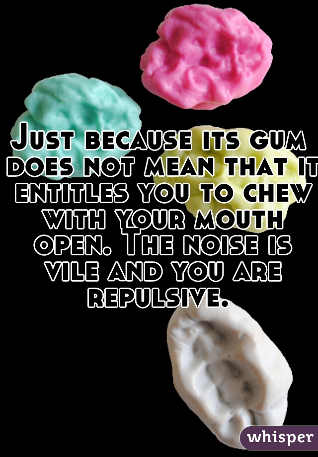 Just because its gum does not mean that it entitles you to chew with your mouth open. The noise is vile and you are repulsive. 
