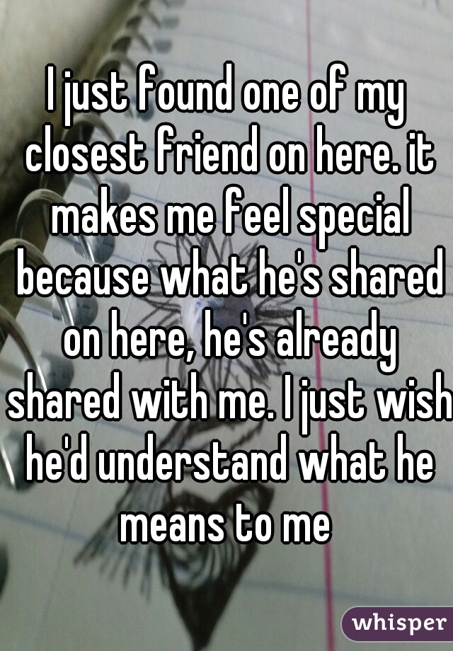 I just found one of my closest friend on here. it makes me feel special because what he's shared on here, he's already shared with me. I just wish he'd understand what he means to me 