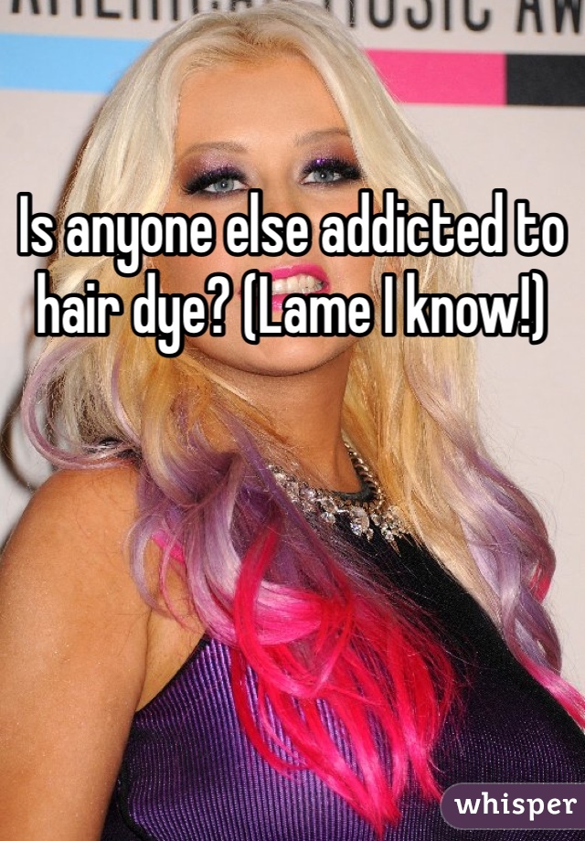 Is anyone else addicted to hair dye? (Lame I know!)