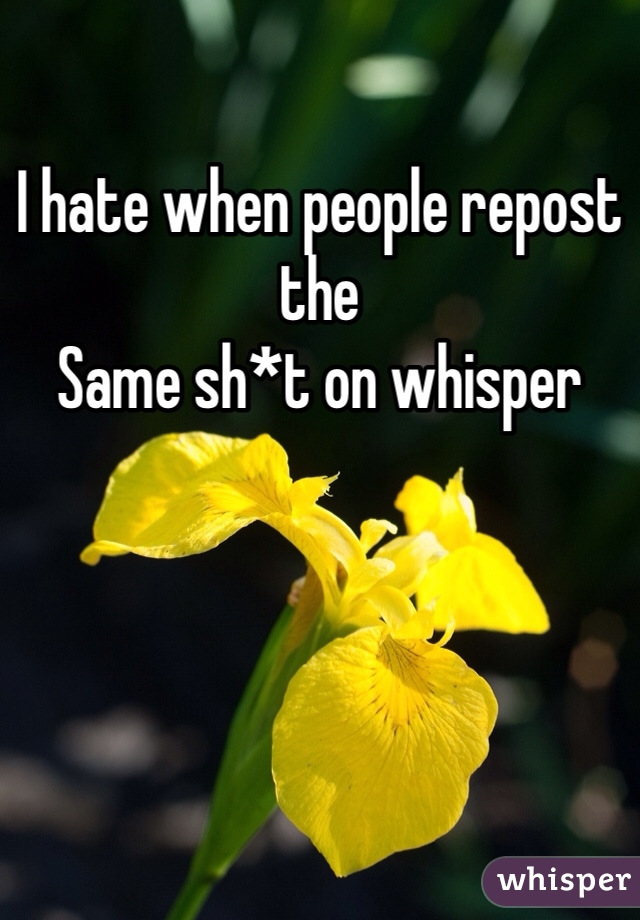 I hate when people repost the 
Same sh*t on whisper
