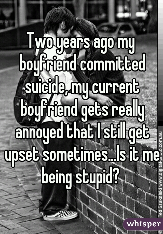 Two years ago my boyfriend committed suicide, my current boyfriend gets really annoyed that I still get upset sometimes...Is it me being stupid? 
