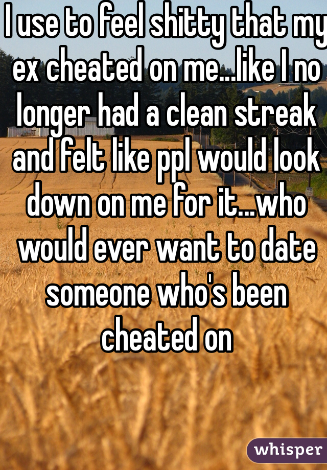 I use to feel shitty that my ex cheated on me...like I no longer had a clean streak and felt like ppl would look down on me for it...who would ever want to date someone who's been cheated on