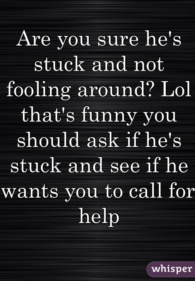 Are you sure he's stuck and not fooling around? Lol that's funny you should ask if he's stuck and see if he wants you to call for help 