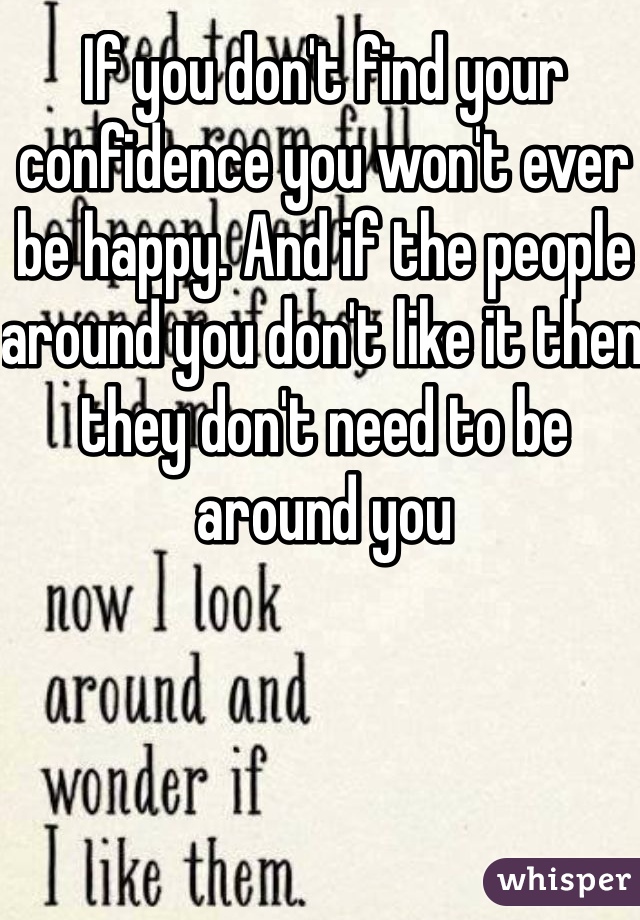 If you don't find your confidence you won't ever be happy. And if the people around you don't like it then they don't need to be around you