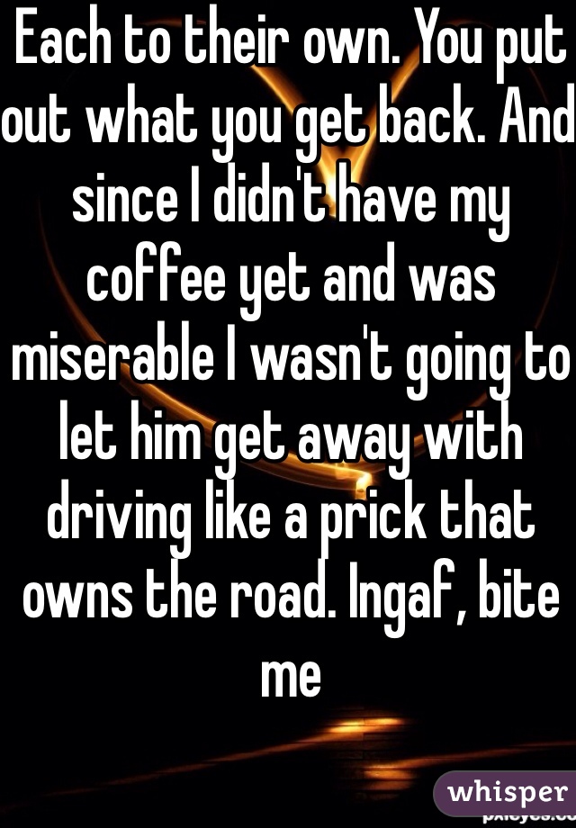 Each to their own. You put out what you get back. And since I didn't have my coffee yet and was miserable I wasn't going to let him get away with driving like a prick that owns the road. Ingaf, bite me 