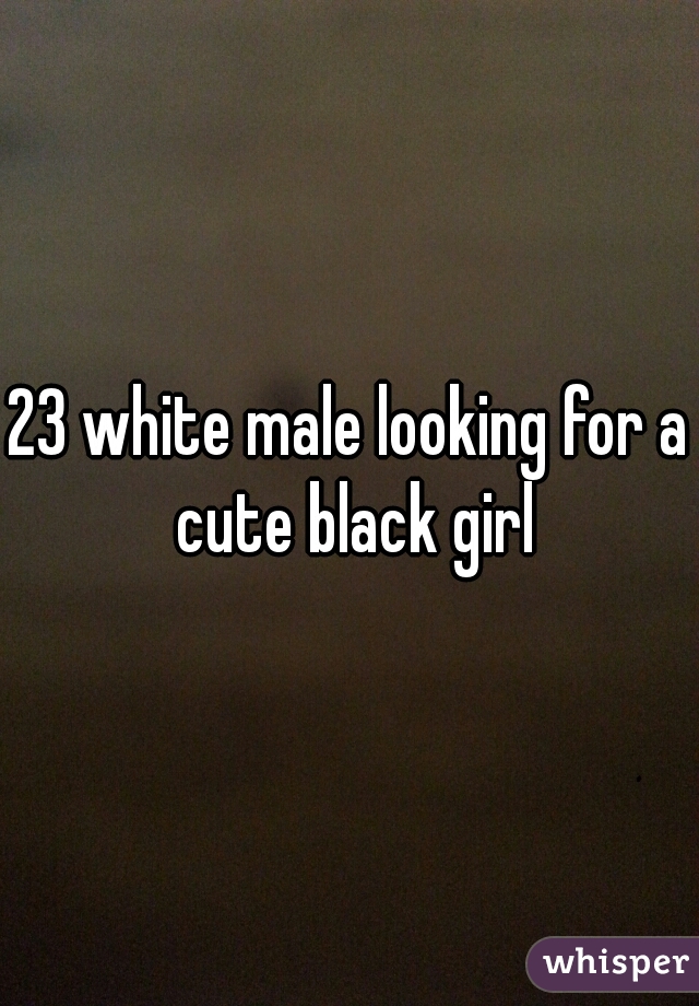 23 white male looking for a cute black girl