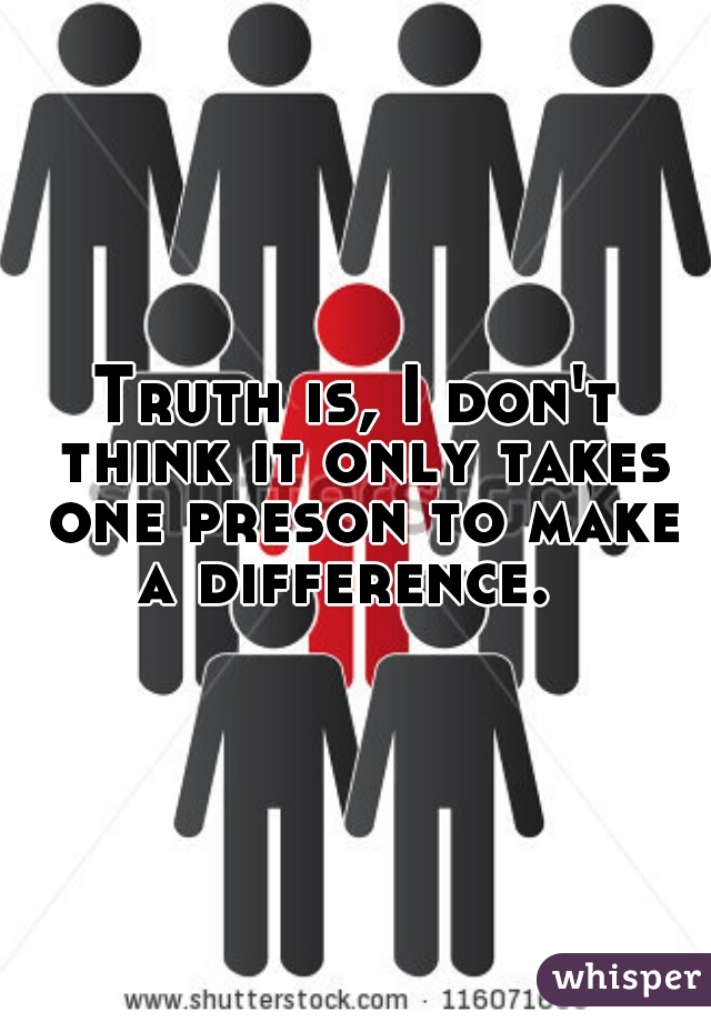 Truth is, I don't think it only takes one preson to make a difference.  