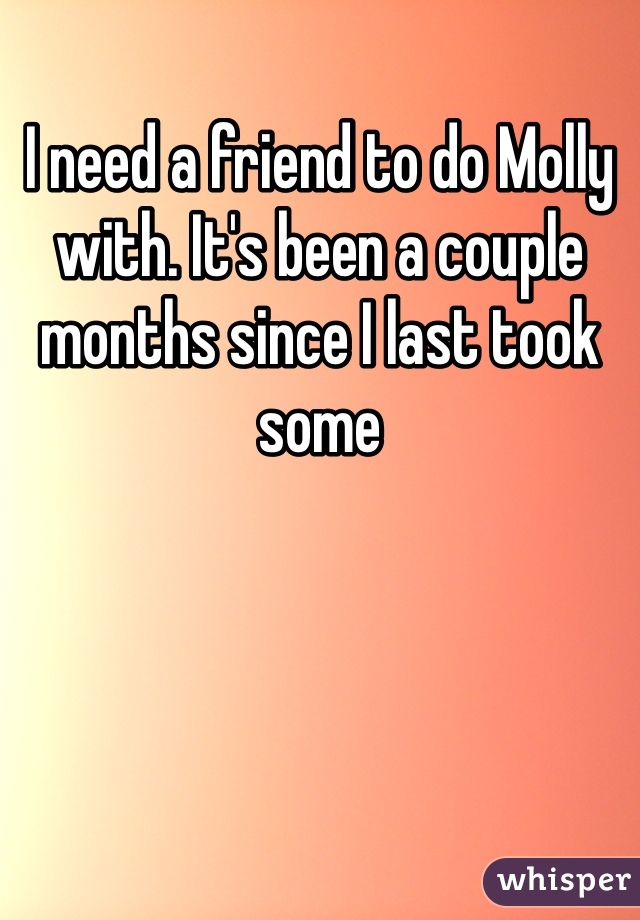 I need a friend to do Molly with. It's been a couple months since I last took some 