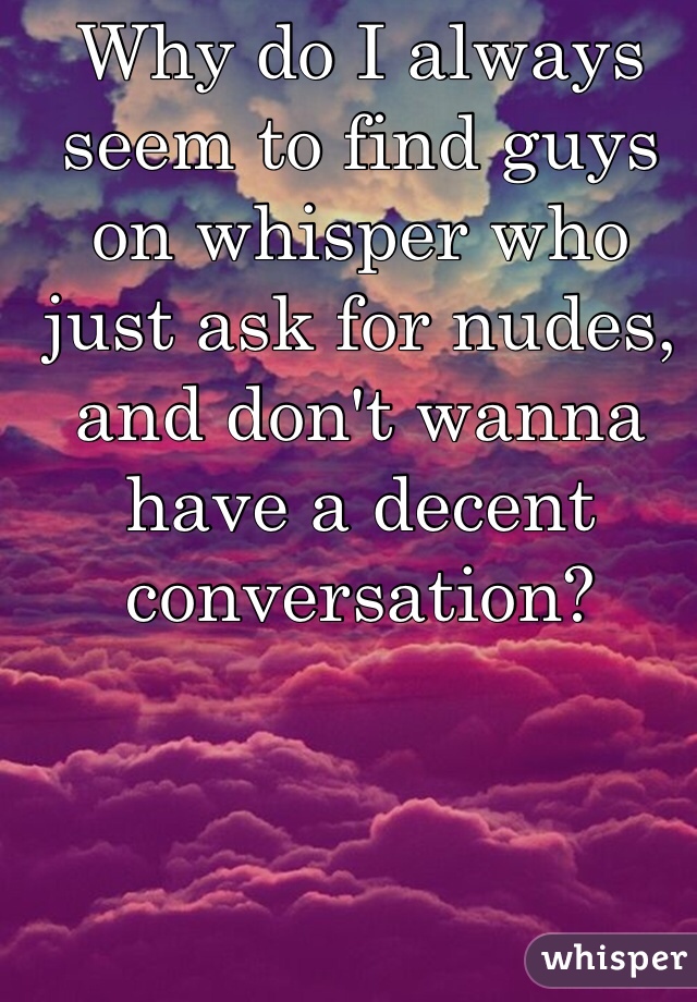 Why do I always seem to find guys on whisper who just ask for nudes, and don't wanna have a decent conversation? 
