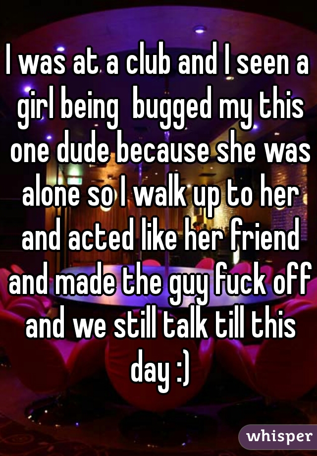I was at a club and I seen a girl being  bugged my this one dude because she was alone so I walk up to her and acted like her friend and made the guy fuck off and we still talk till this day :)