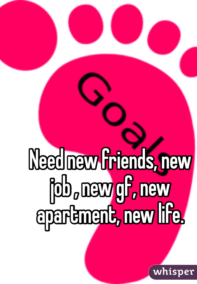 Need new friends, new job , new gf, new apartment, new life.