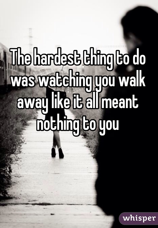 The hardest thing to do was watching you walk away like it all meant nothing to you
