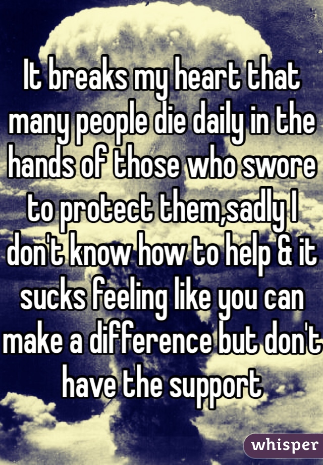 It breaks my heart that many people die daily in the hands of those who swore to protect them,sadly I don't know how to help & it sucks feeling like you can make a difference but don't have the support