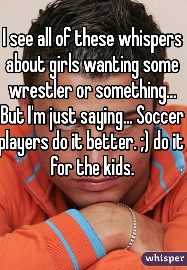 I see all of these whispers about girls wanting some wrestler or something... But I'm just saying... Soccer players do it better. ;) do it for the kids. 