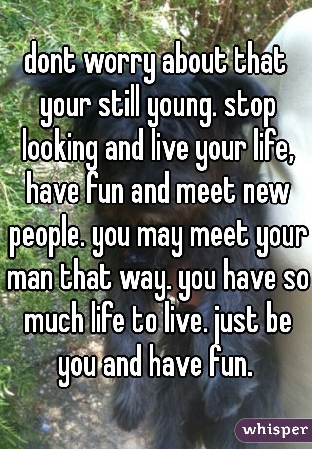 dont worry about that your still young. stop looking and live your life, have fun and meet new people. you may meet your man that way. you have so much life to live. just be you and have fun. 