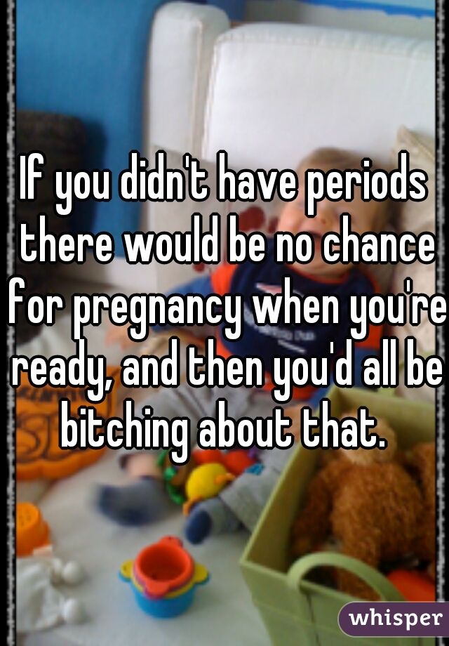 If you didn't have periods there would be no chance for pregnancy when you're ready, and then you'd all be bitching about that. 