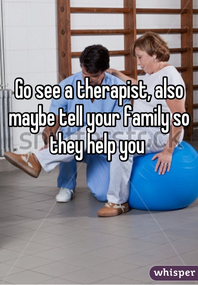Go see a therapist, also maybe tell your family so they help you 