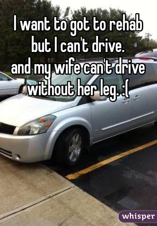I want to got to rehab 
but I can't drive. 
and my wife can't drive without her leg. :(