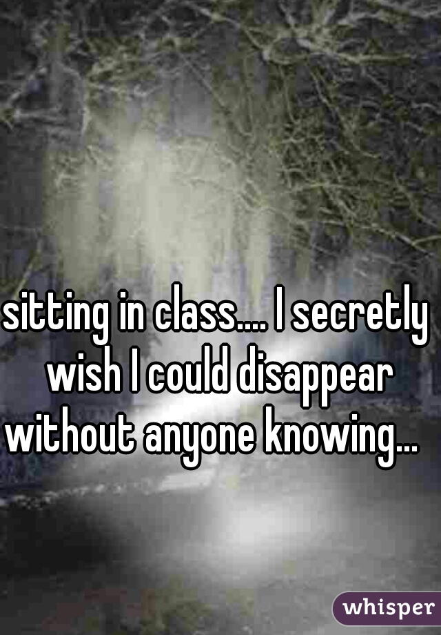sitting in class.... I secretly wish I could disappear without anyone knowing...  
