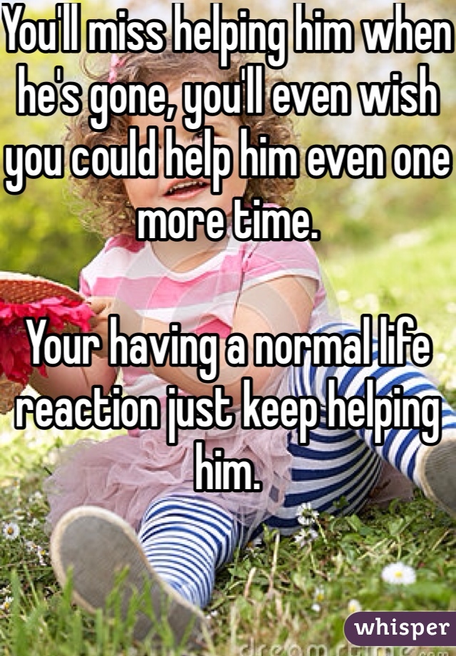 You'll miss helping him when he's gone, you'll even wish you could help him even one more time. 

Your having a normal life reaction just keep helping him. 