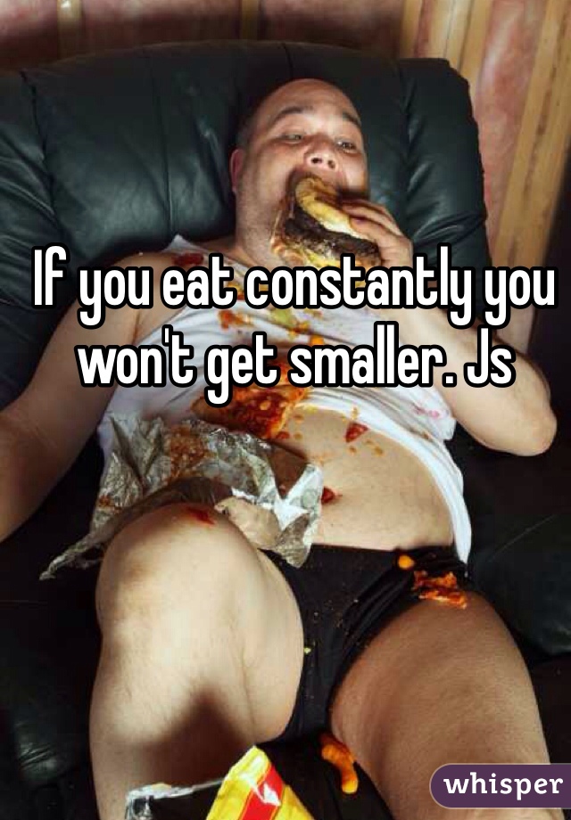 If you eat constantly you won't get smaller. Js