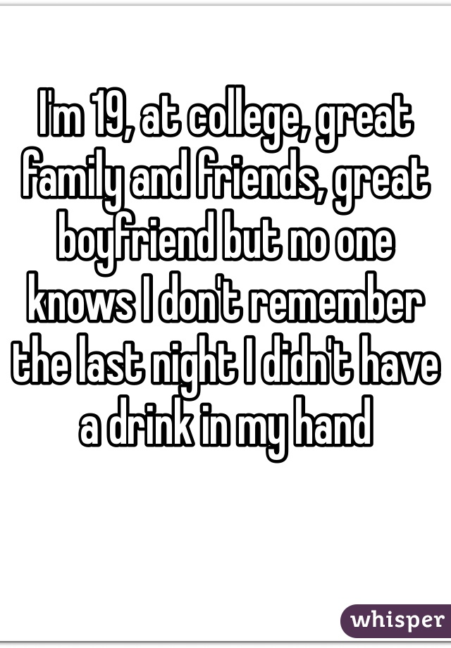 I'm 19, at college, great family and friends, great boyfriend but no one knows I don't remember the last night I didn't have a drink in my hand